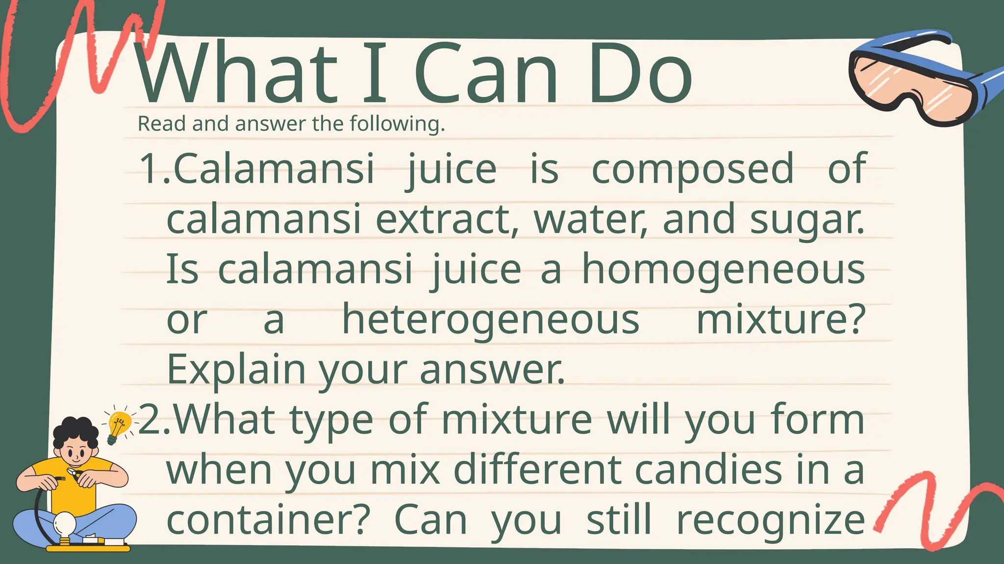 Read and answer the following.
What I Can Do
1.Calamansi juice is composed of
calamansi extract, water, and sugar.
Is calamansi juice a homogeneous
or a heterogeneous mixture?
Explain your answer.
2.What type of mixture will you form
when you mix different candies in a
container? Can you still recognize
 