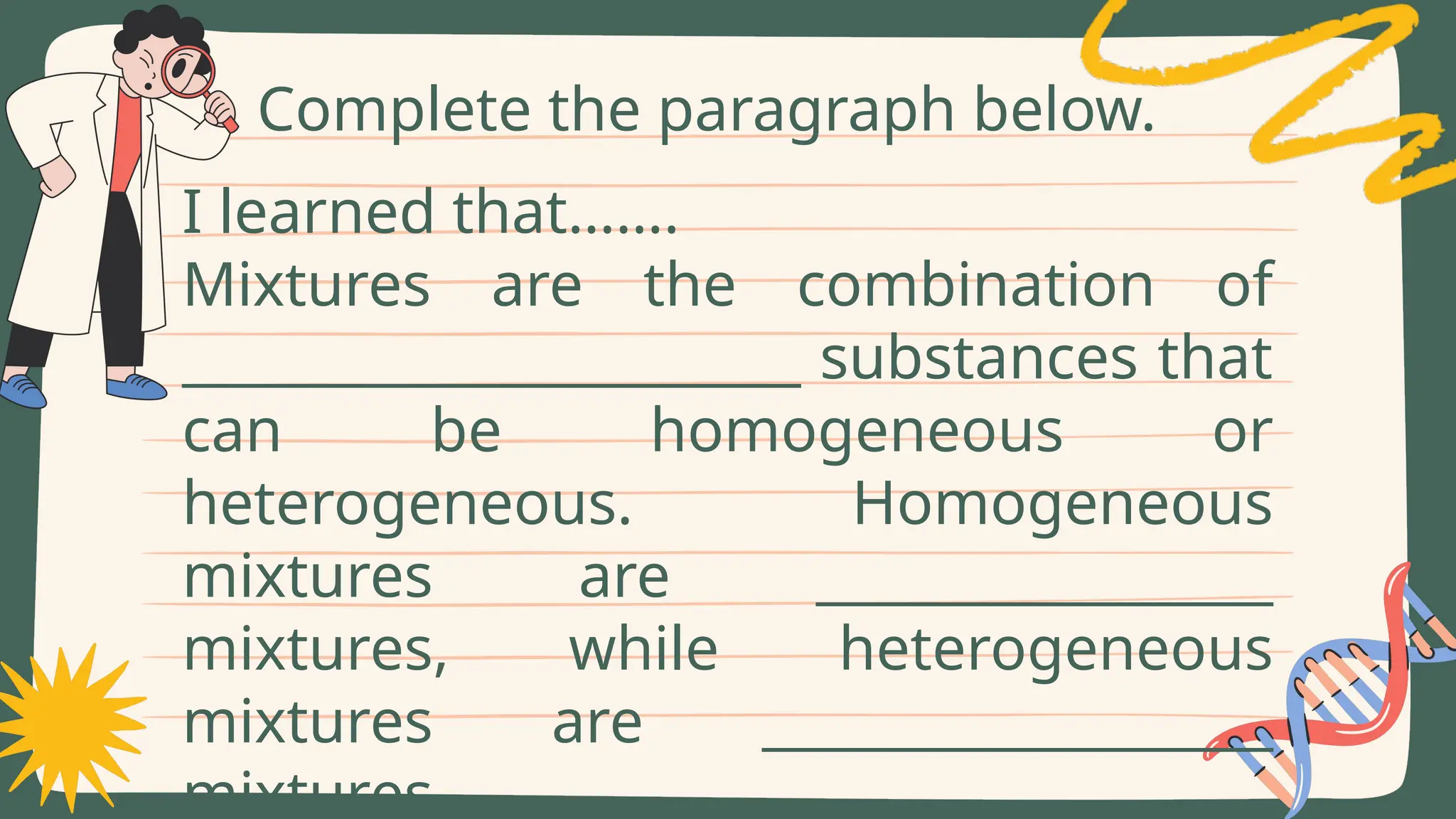 Complete the paragraph below.
I learned that…….
Mixtures are the combination of
_______________________ substances that
can be homogeneous or
heterogeneous. Homogeneous
mixtures are _________________
mixtures, while heterogeneous
mixtures are ___________________
mixtures.
 