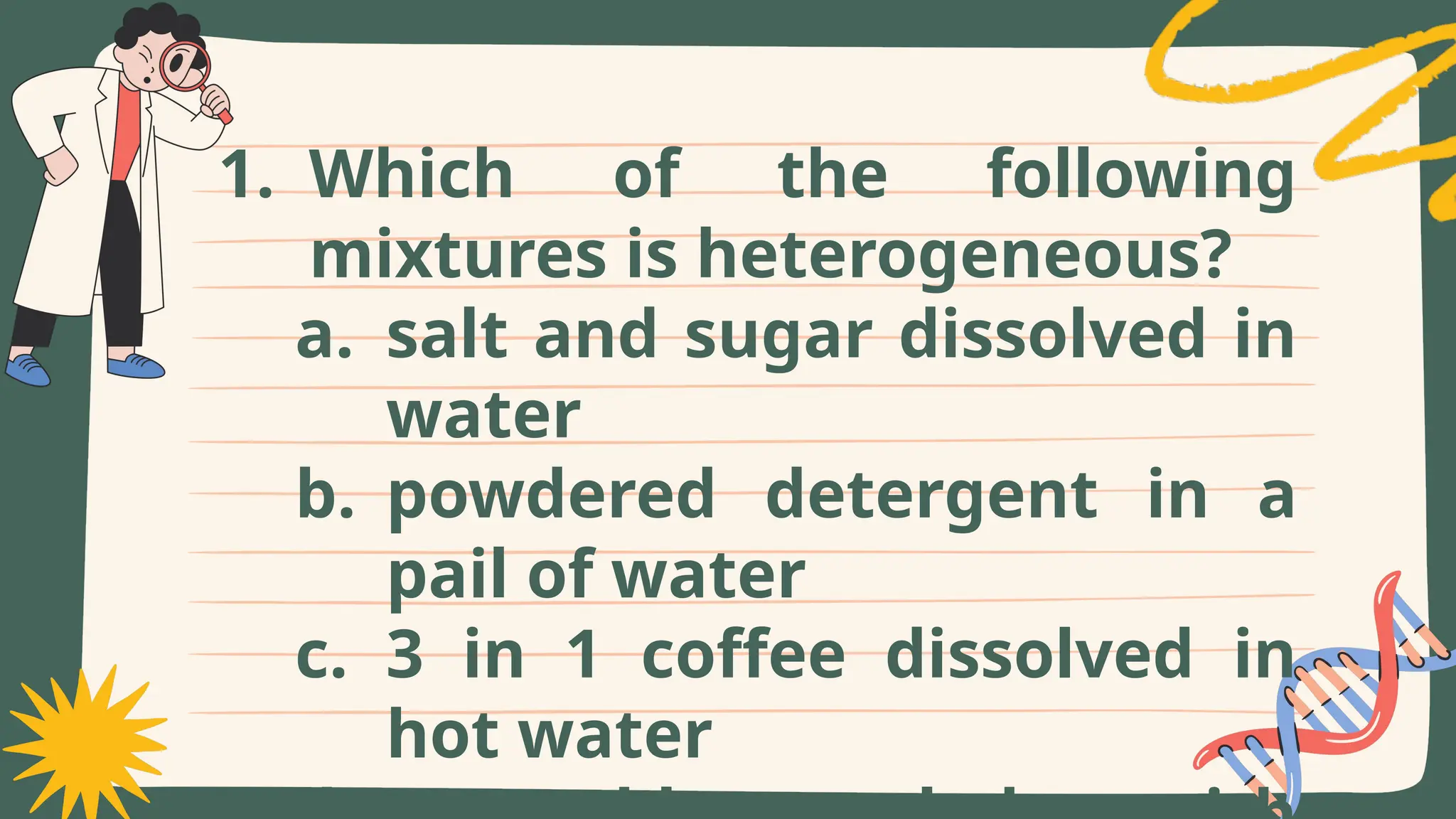 1. Which of the following
mixtures is heterogeneous?
a. salt and sugar dissolved in
water
b. powdered detergent in a
pail of water
c. 3 in 1 coffee dissolved in
hot water
 