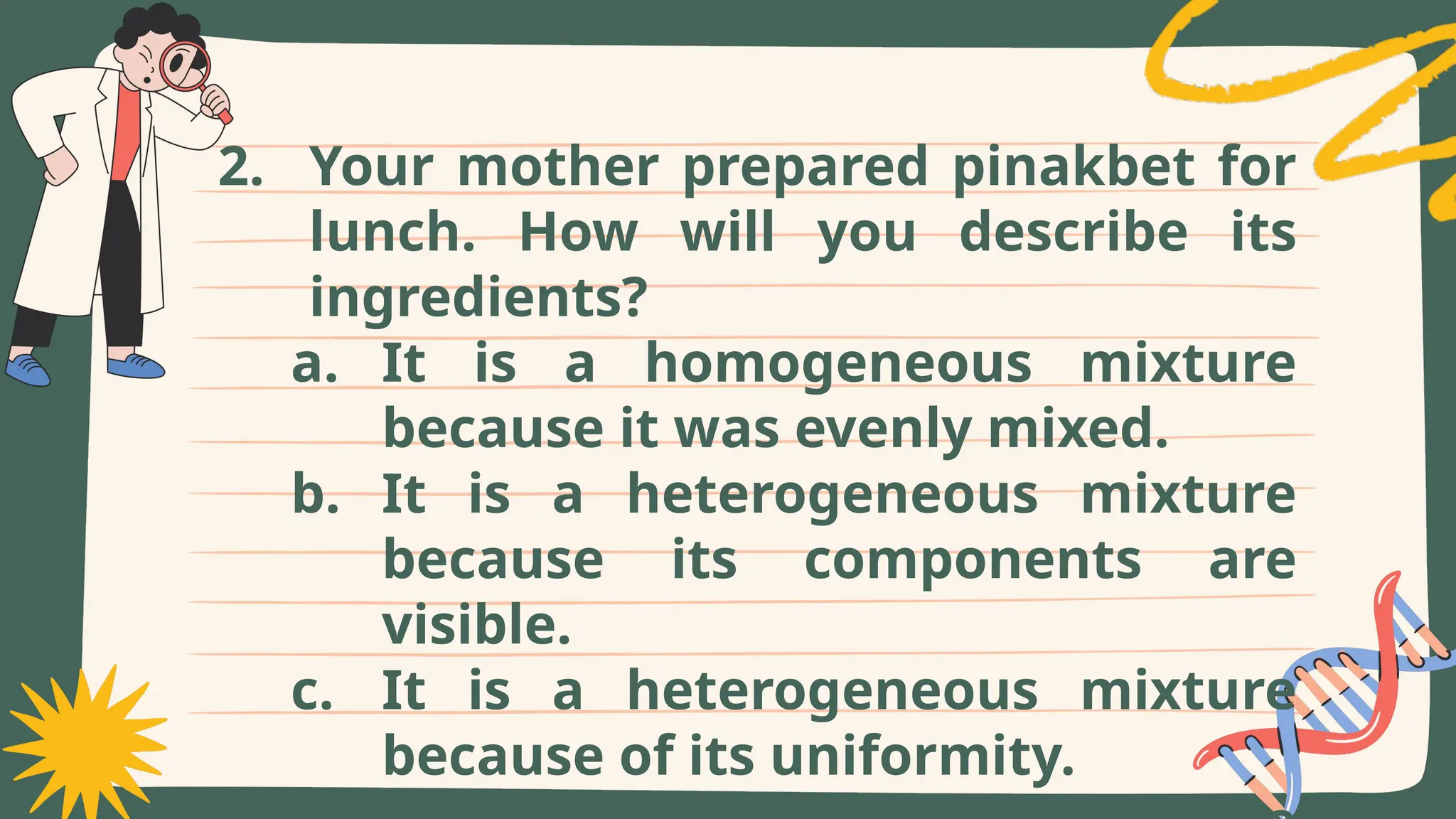 2. Your mother prepared pinakbet for
lunch. How will you describe its
ingredients?
a. It is a homogeneous mixture
because it was evenly mixed.
b. It is a heterogeneous mixture
because its components are
visible.
c. It is a heterogeneous mixture
because of its uniformity.
 