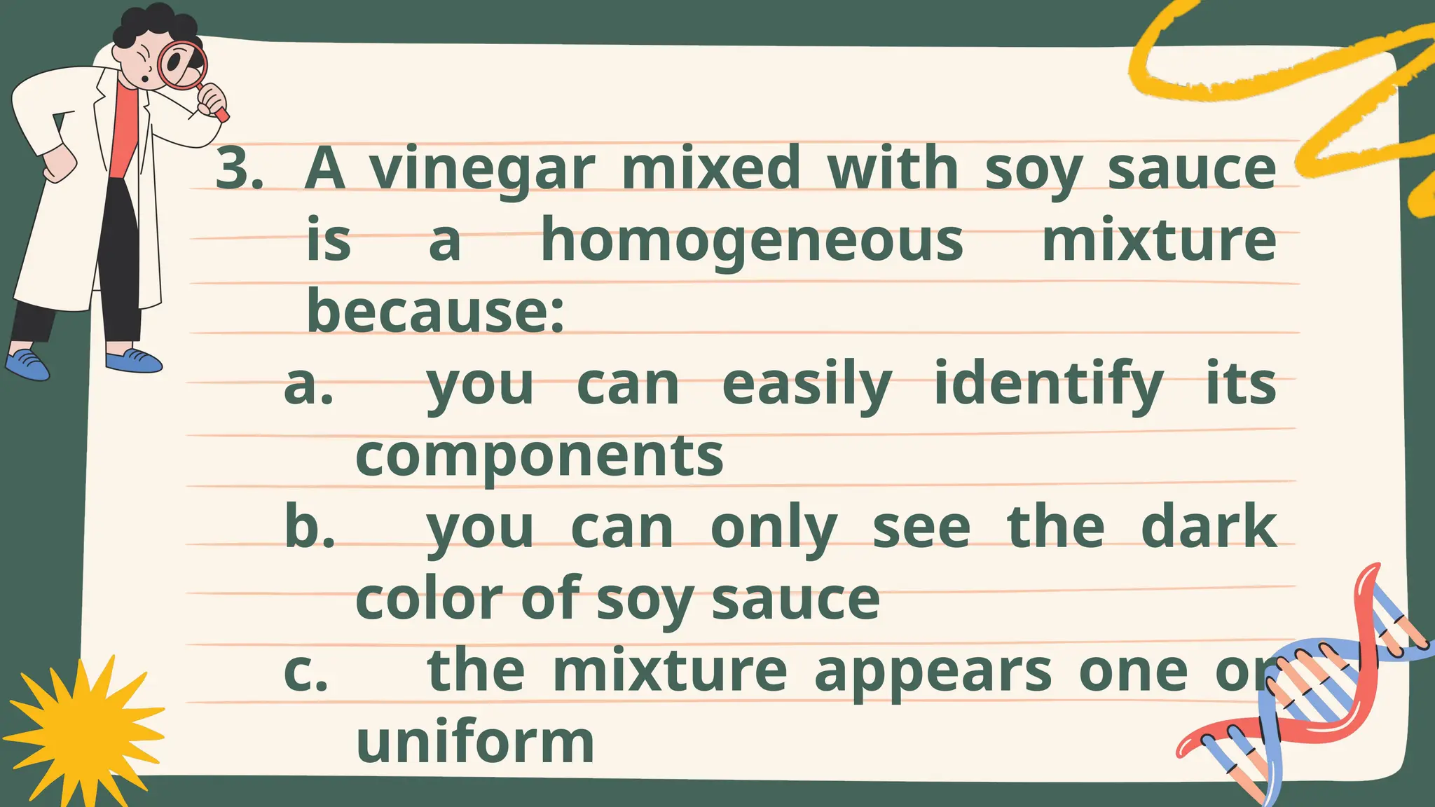 3. A vinegar mixed with soy sauce
is a homogeneous mixture
because:
a. you can easily identify its
components
b. you can only see the dark
color of soy sauce
c. the mixture appears one or
uniform
 