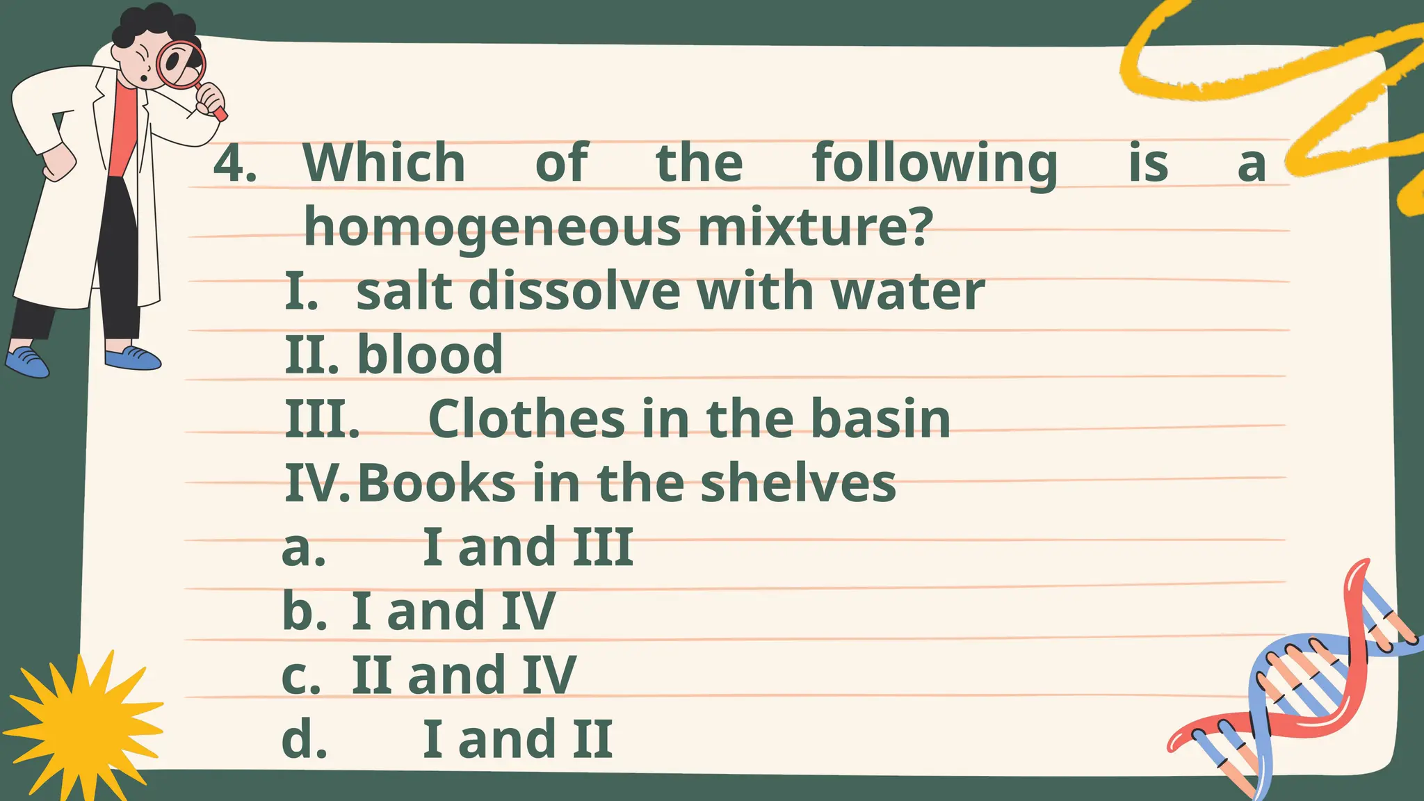 4. Which of the following is a
homogeneous mixture?
I. salt dissolve with water
II. blood
III. Clothes in the basin
IV.Books in the shelves
a. I and III
b. I and IV
c. II and IV
d. I and II
 