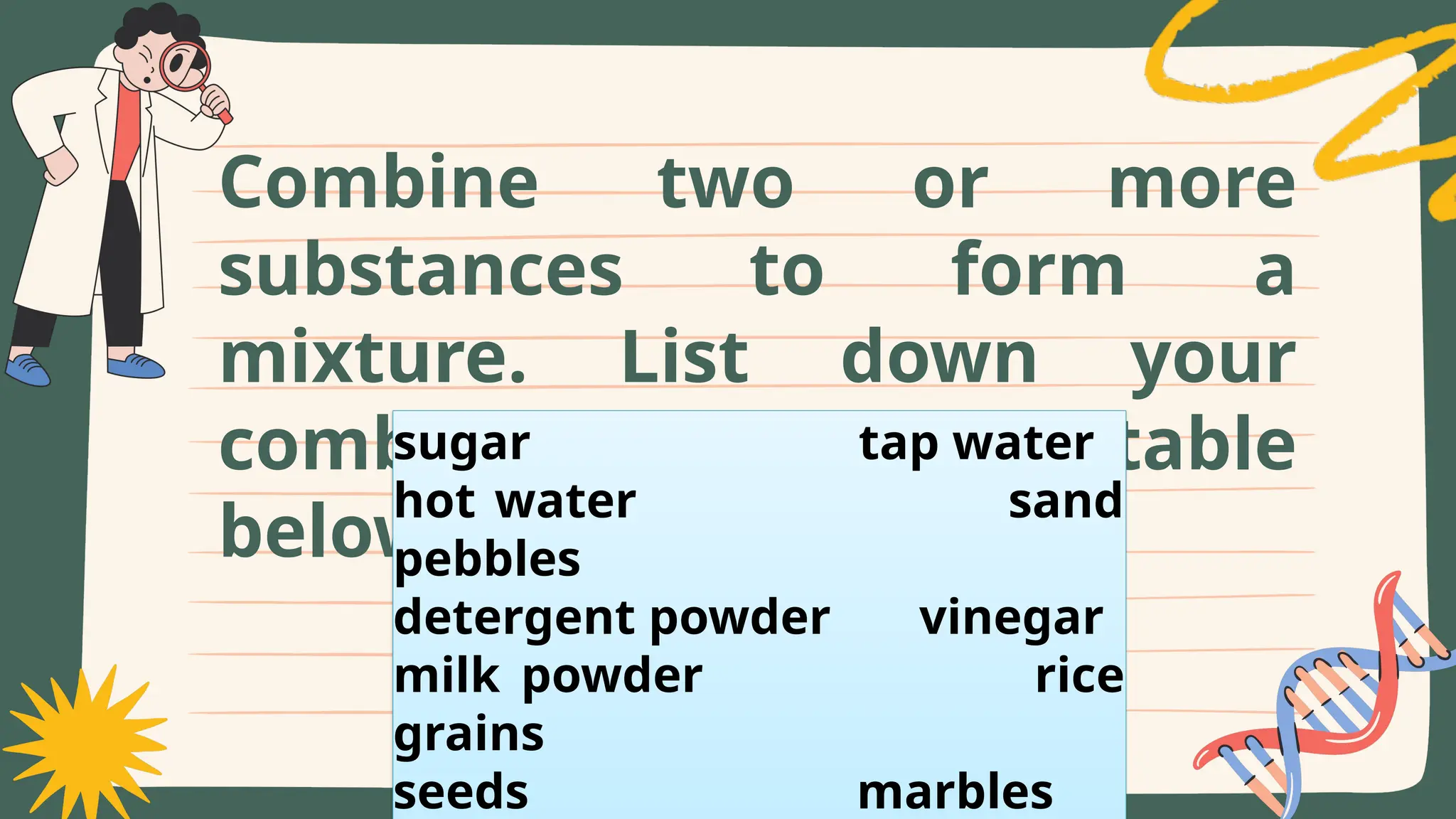 Combine two or more
substances to form a
mixture. List down your
combinations in the table
below.
sugar tap water
hot water sand
pebbles
detergent powder vinegar
milk powder rice
grains
seeds marbles
 