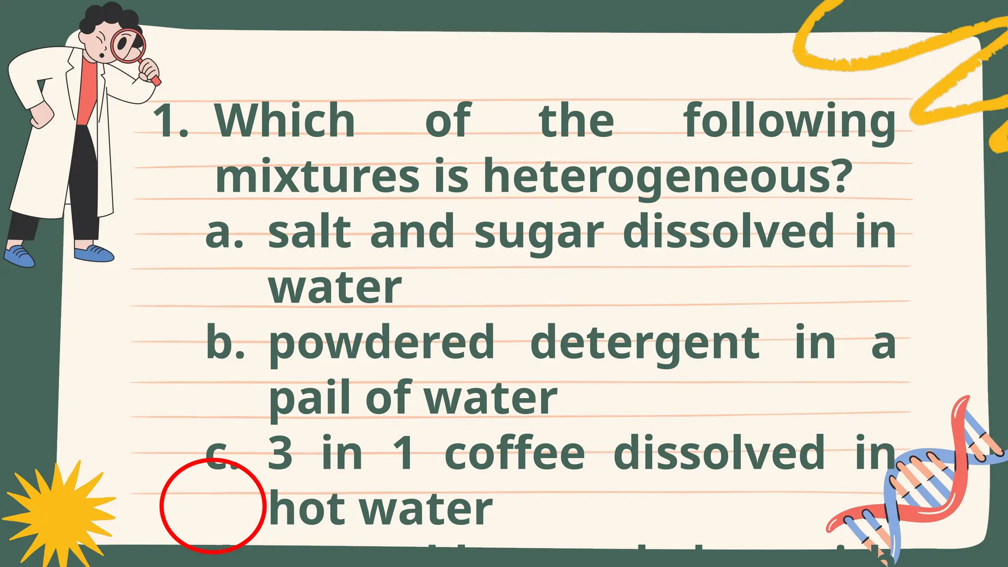 1. Which of the following
mixtures is heterogeneous?
a. salt and sugar dissolved in
water
b. powdered detergent in a
pail of water
c. 3 in 1 coffee dissolved in
hot water
 