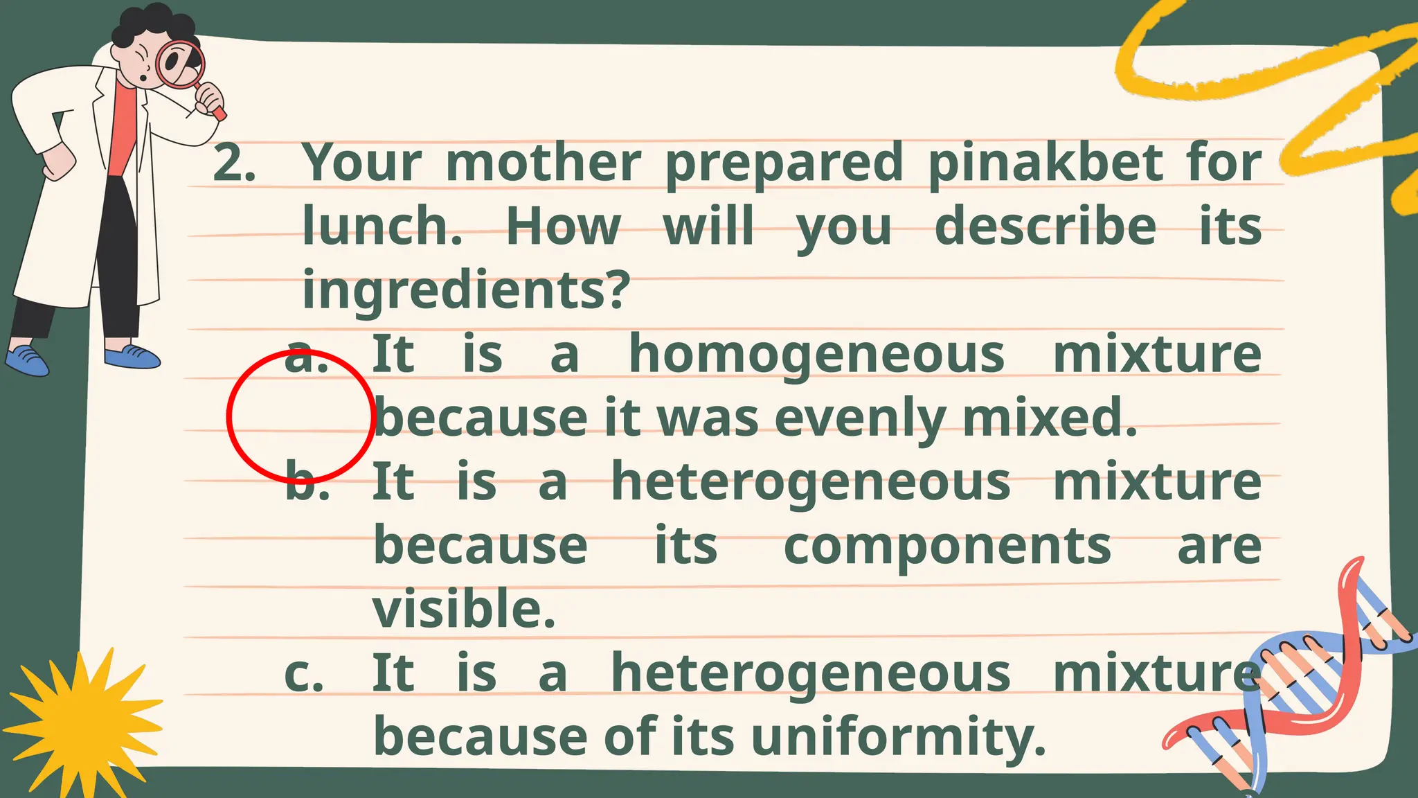 2. Your mother prepared pinakbet for
lunch. How will you describe its
ingredients?
a. It is a homogeneous mixture
because it was evenly mixed.
b. It is a heterogeneous mixture
because its components are
visible.
c. It is a heterogeneous mixture
because of its uniformity.
 