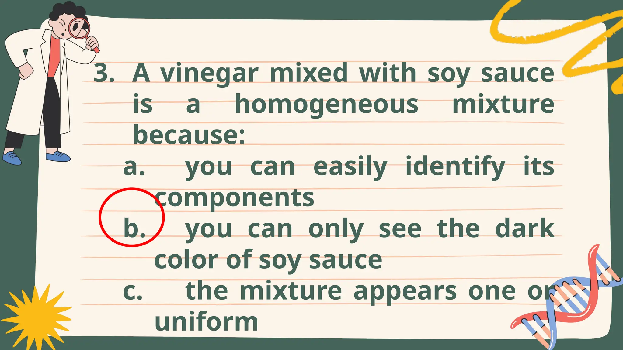 3. A vinegar mixed with soy sauce
is a homogeneous mixture
because:
a. you can easily identify its
components
b. you can only see the dark
color of soy sauce
c. the mixture appears one or
uniform
 