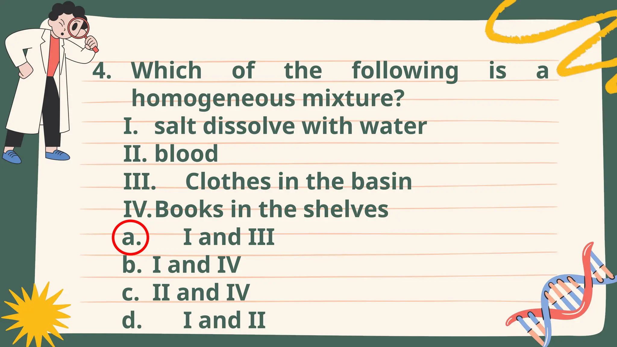 4. Which of the following is a
homogeneous mixture?
I. salt dissolve with water
II. blood
III. Clothes in the basin
IV.Books in the shelves
a. I and III
b. I and IV
c. II and IV
d. I and II
 