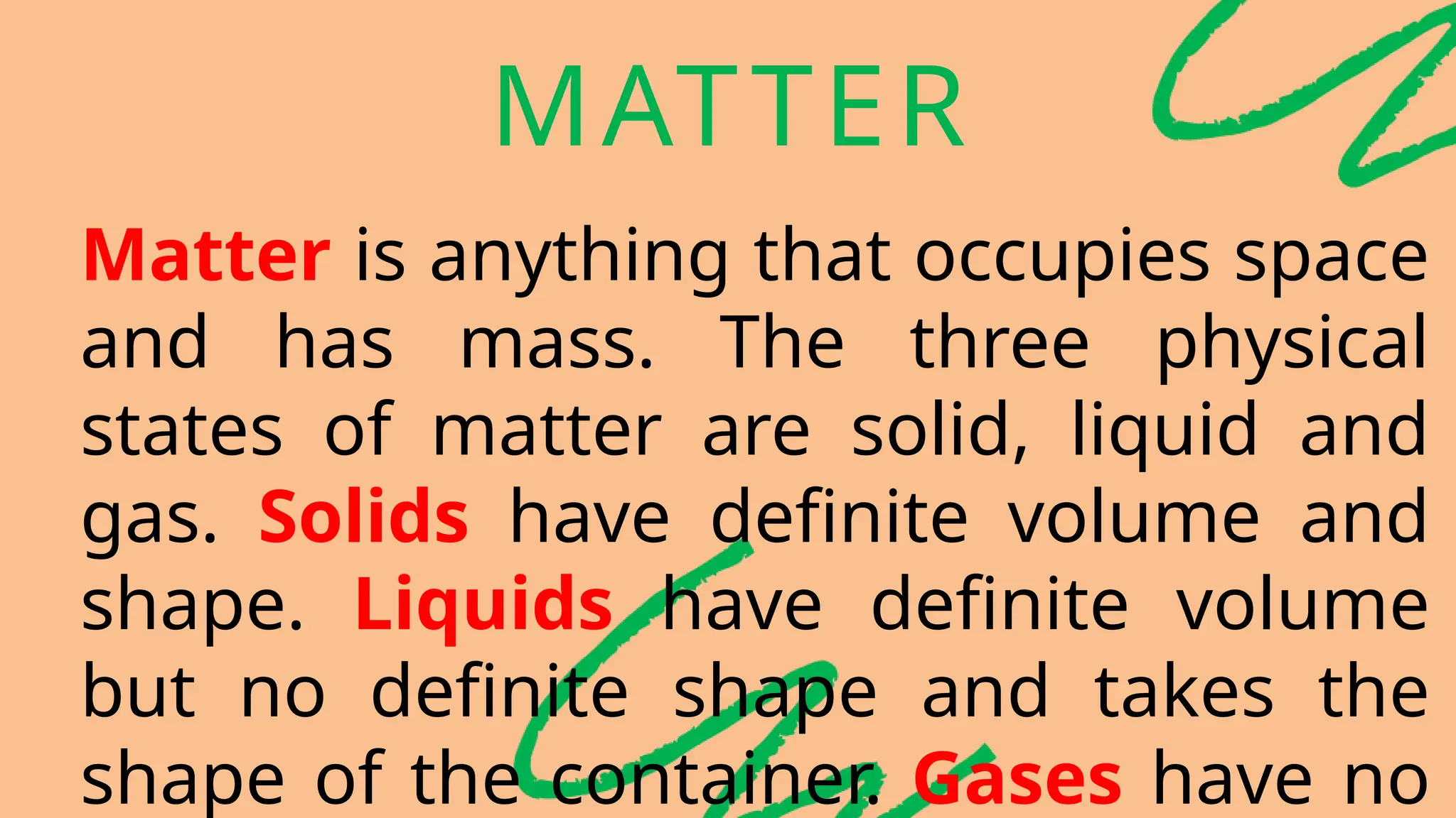 MATTER
Matter is anything that occupies space
and has mass. The three physical
states of matter are solid, liquid and
gas. Solids have definite volume and
shape. Liquids have definite volume
but no definite shape and takes the
shape of the container. Gases have no
 