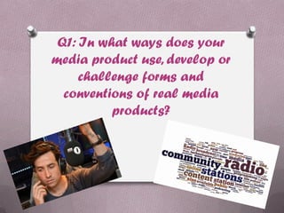 Q1: In what ways does your
media product use, develop or
challenge forms and
conventions of real media
products?
 