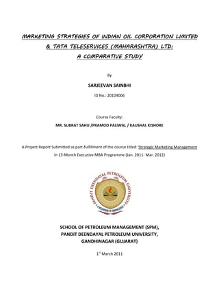 MARKETING STRATEGIES OF INDIAN OIL CORPORATION LIMITED
             & TATA TELESERVICES (MAHARASHTRA) LTD:
                               A COMPARATIVE STUDY


                                                By

                                     SARJEEVAN SAINBHI
                                        ID No.: 20104006




                                         Course Faculty:
                   MR. SUBRAT SAHU /PRAMOD PALIWAL / KAUSHAL KISHORE




A Project Report Submitted as part-fulfillment of the course titled: Strategic Marketing Management
                  in 15-Month Executive MBA Programme (Jan. 2011- Mar. 2012)




                     SCHOOL OF PETROLEUM MANAGEMENT (SPM),
                     PANDIT DEENDAYAL PETROLEUM UNIVERSITY,
                             GANDHINAGAR (GUJARAT)

                                          1st March 2011
 