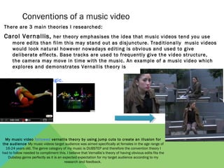 Conventions of a music video
 There are 3 main theories I researched:
 Carol Vernallis, her theory emphasises the idea tha...