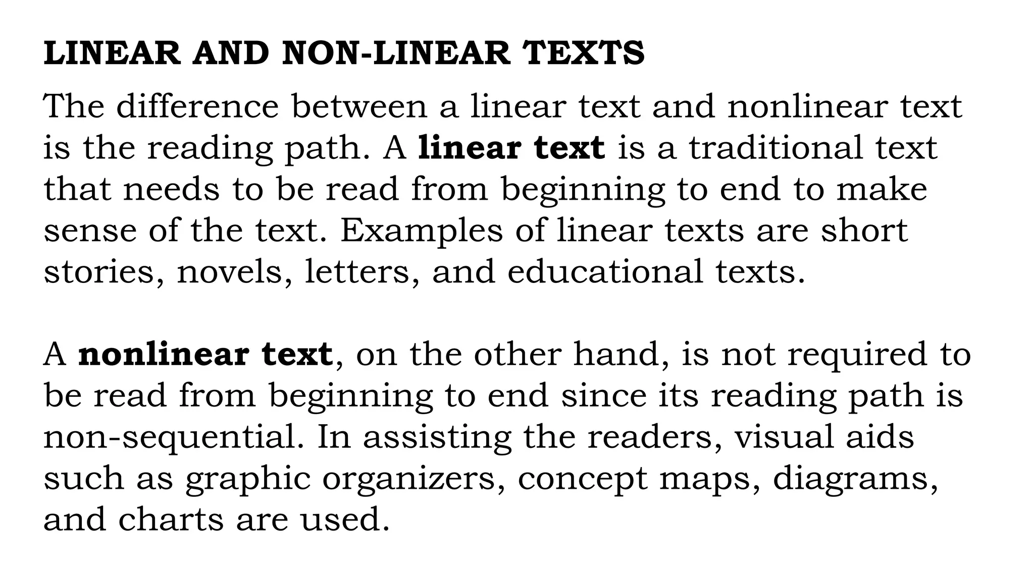 LINEAR AND NON-LINEAR TEXTS
The difference between a linear text and nonlinear text
is the reading path. A linear text is a traditional text
that needs to be read from beginning to end to make
sense of the text. Examples of linear texts are short
stories, novels, letters, and educational texts.
A nonlinear text, on the other hand, is not required to
be read from beginning to end since its reading path is
non-sequential. In assisting the readers, visual aids
such as graphic organizers, concept maps, diagrams,
and charts are used.
 