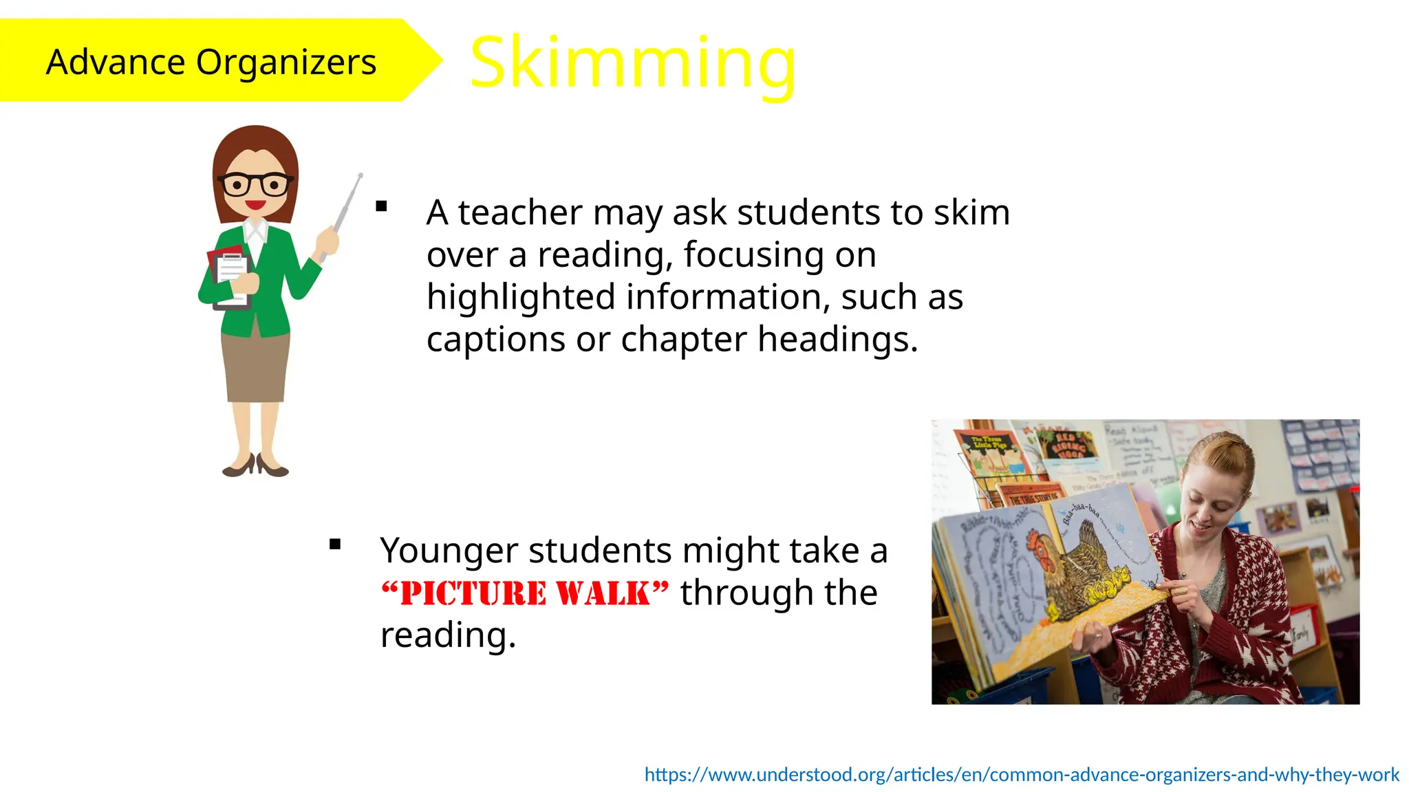 Advance Organizers Skimming
 A teacher may ask students to skim
over a reading, focusing on
highlighted information, such as
captions or chapter headings.
https://www.understood.org/articles/en/common-advance-organizers-and-why-they-work
 Younger students might take a
“picture walk” through the
reading.
 