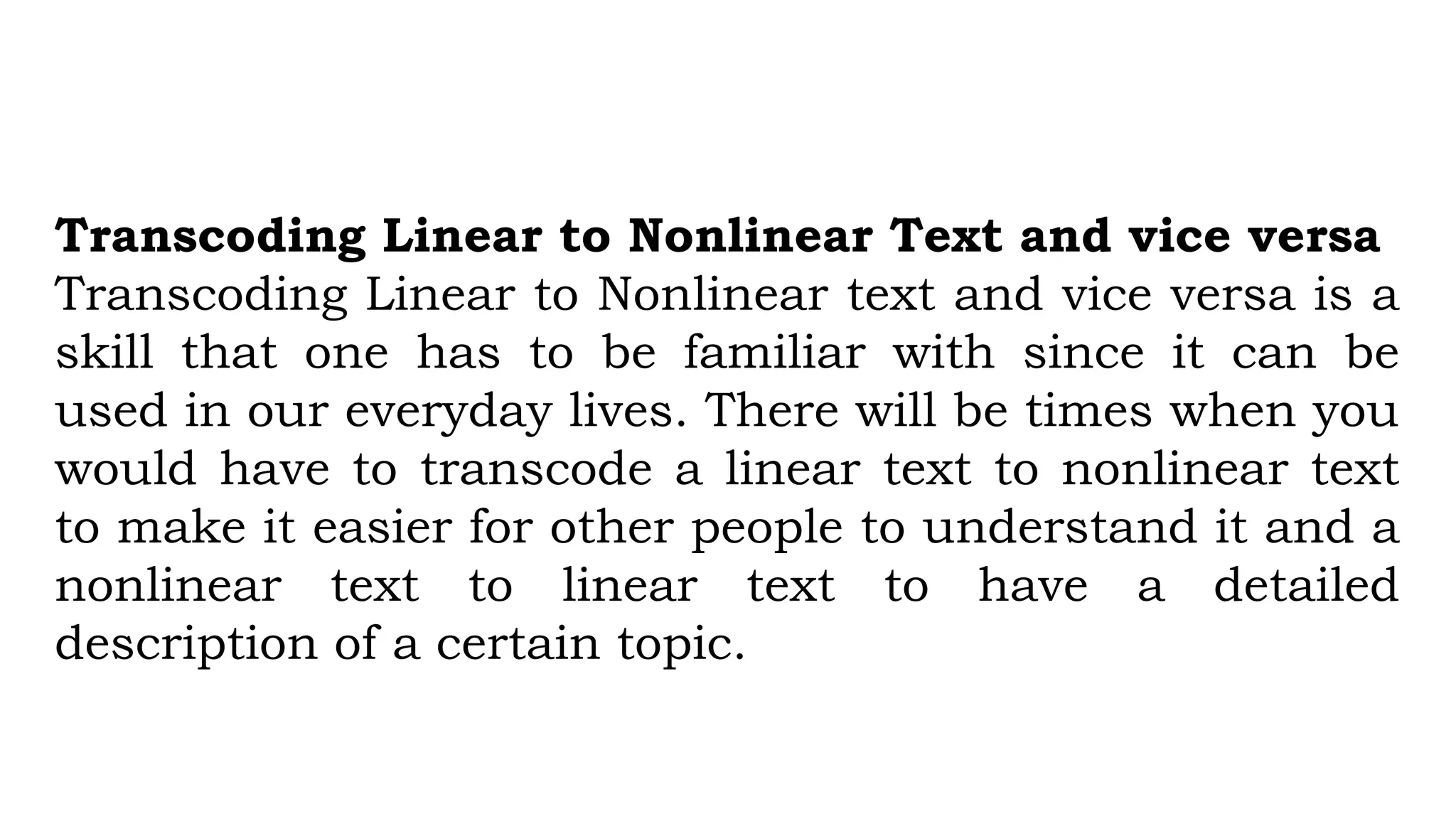Transcoding Linear to Nonlinear Text and vice versa
Transcoding Linear to Nonlinear text and vice versa is a
skill that one has to be familiar with since it can be
used in our everyday lives. There will be times when you
would have to transcode a linear text to nonlinear text
to make it easier for other people to understand it and a
nonlinear text to linear text to have a detailed
description of a certain topic.
 