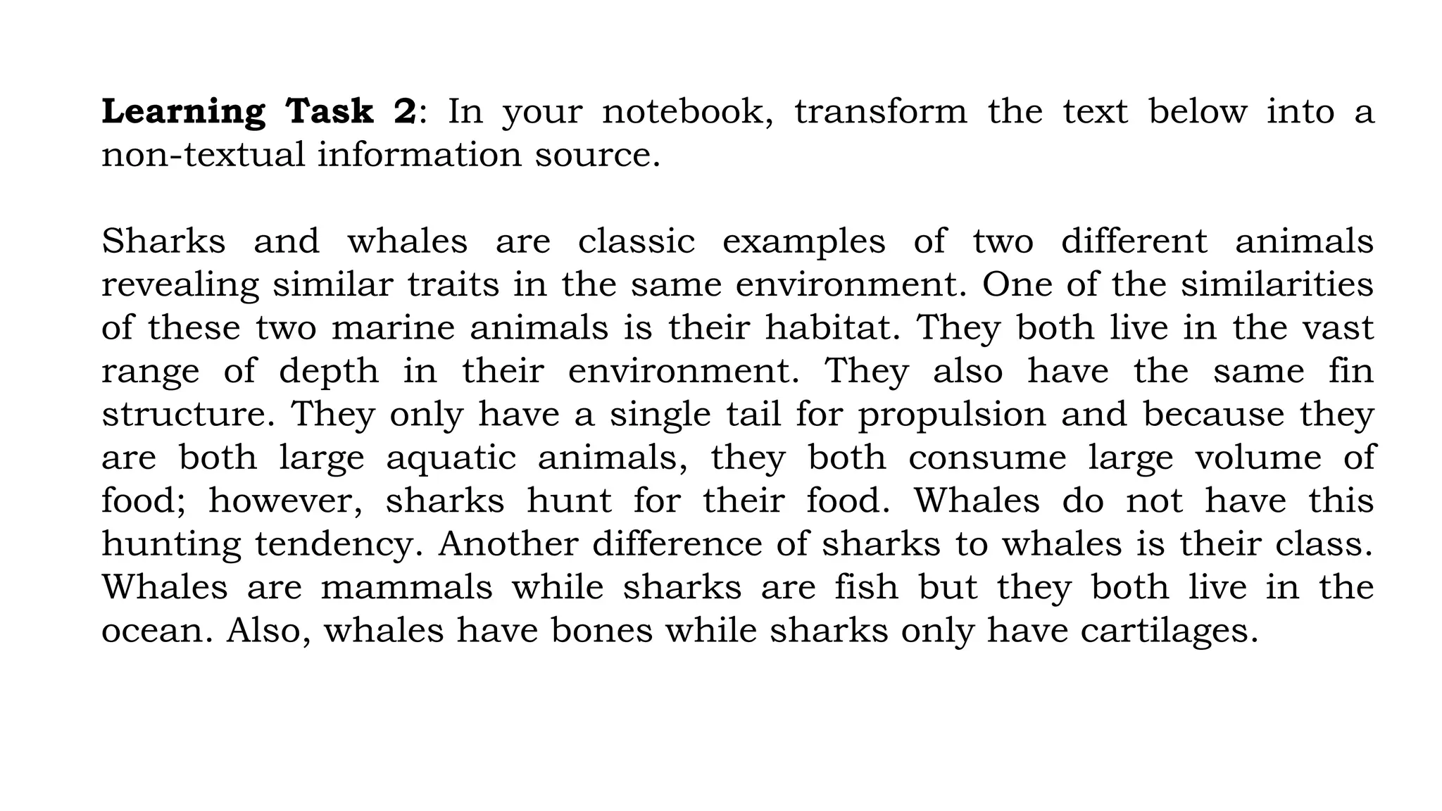 Learning Task 2: In your notebook, transform the text below into a
non-textual information source.
Sharks and whales are classic examples of two different animals
revealing similar traits in the same environment. One of the similarities
of these two marine animals is their habitat. They both live in the vast
range of depth in their environment. They also have the same fin
structure. They only have a single tail for propulsion and because they
are both large aquatic animals, they both consume large volume of
food; however, sharks hunt for their food. Whales do not have this
hunting tendency. Another difference of sharks to whales is their class.
Whales are mammals while sharks are fish but they both live in the
ocean. Also, whales have bones while sharks only have cartilages.
 
