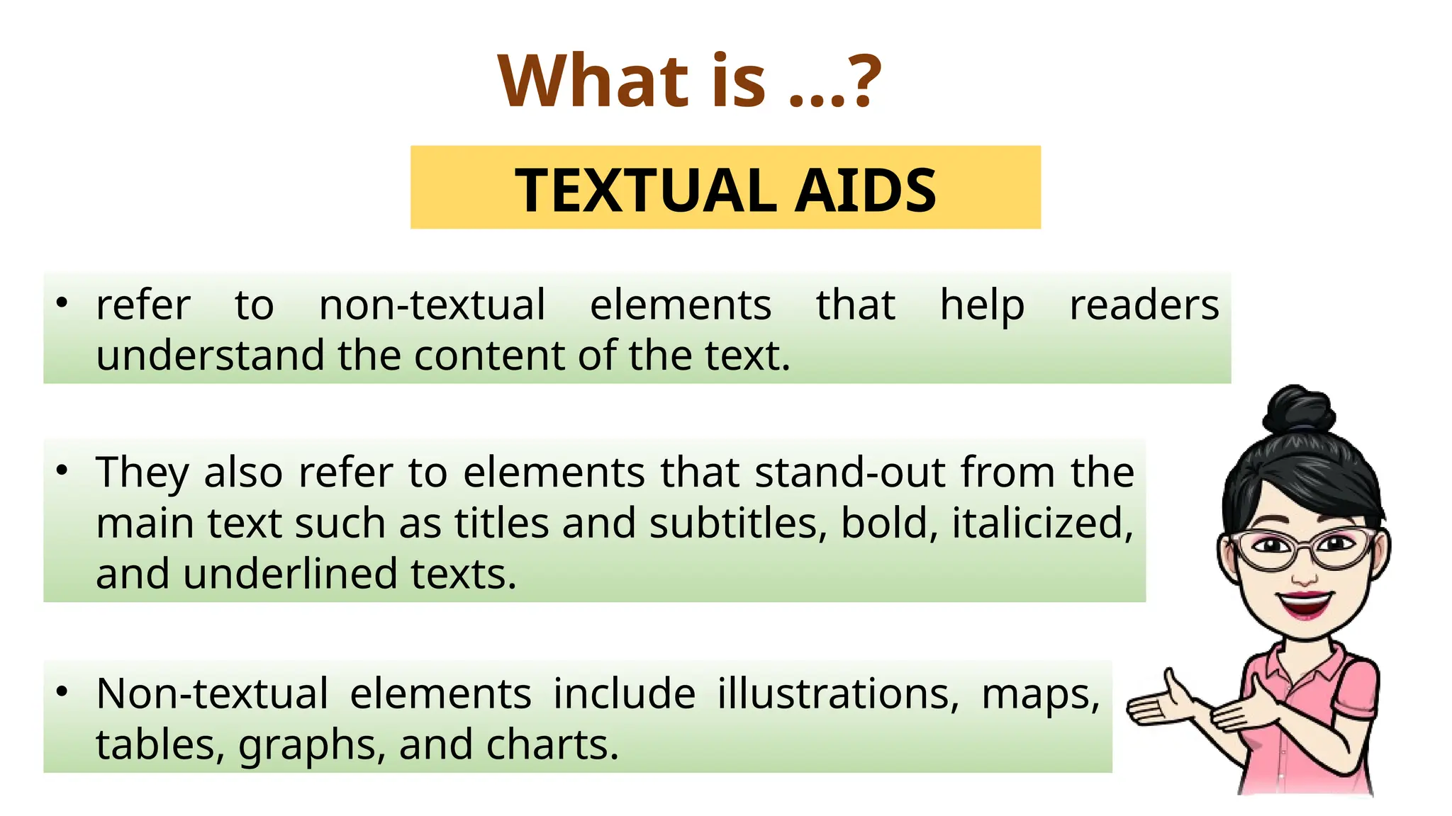 What is …?
TEXTUAL AIDS
• refer to non-textual elements that help readers
understand the content of the text.
• They also refer to elements that stand-out from the
main text such as titles and subtitles, bold, italicized,
and underlined texts.
• Non-textual elements include illustrations, maps,
tables, graphs, and charts.
 