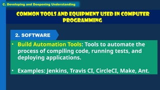 Common Tools and Equipment used in Computer
Programming
• Build Automation Tools: Tools to automate the
process of compiling code, running tests, and
deploying applications.
• Examples: Jenkins, Travis CI, CircleCI, Make, Ant.
C. Developing and Deepening Understanding
2. SOFTWARE
 