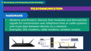 Telecommunication:
• Modems and Routers: Devices that modulate and demodulate
signals for transmission over telephone lines or cable systems
and route data between devices on a network.
• Examples: DSL modems, cable modems, wireless routers.
C. Developing and Deepening Understanding
HARDWARE
 
