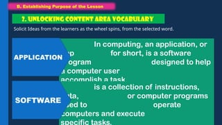B. Establishing Purpose of the Lesson
B. Establishing Purpose of the Lesson
Solicit Ideas from the learners as the wheel spins, from the selected word.
2. UNLOCKING CONTENT AREA VOCABULARY
In computing, an application, or
app for short, is a software
program designed to help
a computer user
accomplish a task.
is a collection of instructions,
data, or computer programs
used to operate
computers and execute
specific tasks.
APPLICATION
SOFTWARE
 