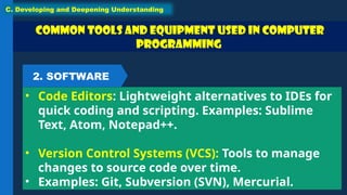 Common Tools and Equipment used in Computer
Programming
• Code Editors: Lightweight alternatives to IDEs for
quick coding and scripting. Examples: Sublime
Text, Atom, Notepad++.
• Version Control Systems (VCS): Tools to manage
changes to source code over time.
• Examples: Git, Subversion (SVN), Mercurial.
C. Developing and Deepening Understanding
2. SOFTWARE
 