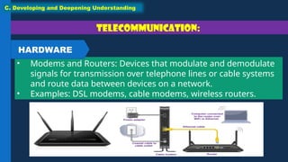 Telecommunication:
• Modems and Routers: Devices that modulate and demodulate
signals for transmission over telephone lines or cable systems
and route data between devices on a network.
• Examples: DSL modems, cable modems, wireless routers.
C. Developing and Deepening Understanding
HARDWARE
 