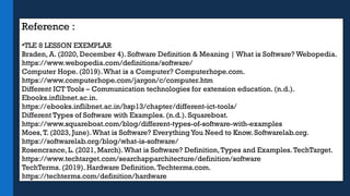 Reference :
•TLE 8 LESSON EXEMPLAR
Braden, A. (2020, December 4). Software Definition & Meaning | What is Software? Webopedia.
https://www.webopedia.com/definitions/software/
Computer Hope. (2019).What is a Computer? Computerhope.com.
https://www.computerhope.com/jargon/c/computer.htm
Different ICT Tools – Communication technologies for extension education. (n.d.).
Ebooks.inflibnet.ac.in.
https://ebooks.inflibnet.ac.in/hsp13/chapter/different-ict-tools/
Different Types of Software with Examples. (n.d.). Squareboat.
https://www.squareboat.com/blog/different-types-of-software-with-examples
Moes,T. (2023, June).What is Software? EverythingYou Need to Know. Softwarelab.org.
https://softwarelab.org/blog/what-is-software/
Rosencrance, L. (2021, March).What is Software? Definition,Types and Examples.TechTarget.
https://www.techtarget.com/searchapparchitecture/definition/software
TechTerms. (2019). Hardware Definition.Techterms.com.
https://techterms.com/definition/hardware
 