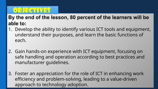 By the end of the lesson, 80 percent of the learners will be
able to:
1. Develop the ability to identify various ICT tools and equipment,
understand their purposes, and learn the basic functions of
each.
2. Gain hands-on experience with ICT equipment, focusing on
safe handling and operation according to best practices and
manufacturer guidelines.
3. Foster an appreciation for the role of ICT in enhancing work
efficiency and problem-solving, leading to a value-driven
approach to technology adoption.
OBJECTIVES
 