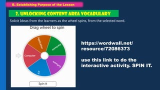 B. Establishing Purpose of the Lesson
B. Establishing Purpose of the Lesson
Solicit Ideas from the learners as the wheel spins, from the selected word.
2. UNLOCKING CONTENT AREA VOCABULARY
https://wordwall.net/
resource/72086373
use this link to do the
interactive activity. SPIN IT.
 