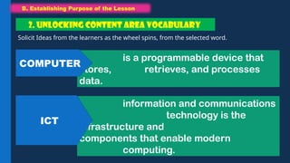 B. Establishing Purpose of the Lesson
B. Establishing Purpose of the Lesson
Solicit Ideas from the learners as the wheel spins, from the selected word.
2. UNLOCKING CONTENT AREA VOCABULARY
is a programmable device that
stores, retrieves, and processes
data.
COMPUTER
information and communications
technology is the
infrastructure and
components that enable modern
computing.
ICT
 