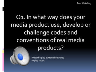 Tom Wakeling

Q1. In what way does your
media product use, develop or
challenge codes and
conventions of real media
products?
Press the play button(slideshare)
to play music.

 