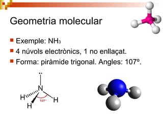 Geometria molecular 
 Exemple: NH3 
 4 núvols electrònics, 1 no enllaçat. 
 Forma: piràmide trigonal. Angles: 107º. 
 