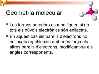 Geometria molecular 
 Les formes anteriors es modifiquen si no 
tots els núvols electrònics són enllaçats. 
 En aquest cas els parells d’electrons no 
enllaçats repel·leixen amb més força els 
altres parells d’electrons, modificant-se els 
angles corresponents. 
 