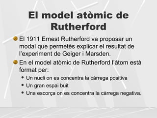 El model atòmic de
Rutherford
El 1911 Ernest Rutherford va proposar un
modal que permetès explicar el resultat de
l’experiment de Geiger i Marsden.
En el model atòmic de Rutherford l’àtom està
format per:
 Un nucli on es concentra la càrrega positiva
 Un gran espai buit
 Una escorça on es concentra la càrrega negativa.
 