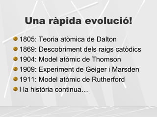 Una ràpida evolució!
1805: Teoria atòmica de Dalton
1869: Descobriment dels raigs catòdics
1904: Model atòmic de Thomson
1909: Experiment de Geiger i Marsden
1911: Model atòmic de Rutherford
I la història continua…
 