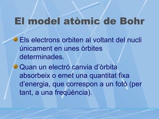 El model atòmic de Bohr
Els electrons orbiten al voltant del nucli
únicament en unes òrbites
determinades.
Quan un electró canvia d’òrbita
absorbeix o emet una quantitat fixa
d’energia, que correspon a un fotó (per
tant, a una freqüència).

 