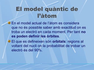 El model quàntic de
l’àtom
En el model actual de l’àtom es considera
que no és possible saber amb exactitud on es
troba un electró en cada moment. Per tant no
es poden definir les òrbites.
El que es defineixen són orbitals: regions al
voltant del nucli on la probabilitat de trobar un
electró és del 90%.

 