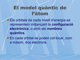 El model quàntic de
l’àtom
Els orbitals de cada nivell d’energia es
representem mitjançant la configuració
electrònica, o amb els nombres
quàntics.
En cada orbital es poden col·locar, com
a màxim, dos electrons.

 