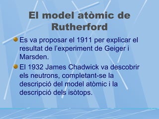 El model atòmic de
Rutherford
Es va proposar el 1911 per explicar el
resultat de l’experiment de Geiger i
Marsden.
El 1932 James Chadwick va descobrir
els neutrons, completant-se la
descripció del model atòmic i la
descripció dels isòtops.

 