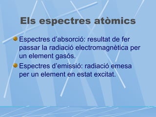 Els espectres atòmics
Espectres d’absorció: resultat de fer
passar la radiació electromagnètica per
un element gasós.
Espectres d’emissió: radiació emesa
per un element en estat excitat.

 