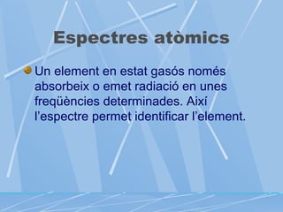 Espectres atòmics
Un element en estat gasós només
absorbeix o emet radiació en unes
freqüències determinades. Així
l’espectre permet identificar l’element.

 