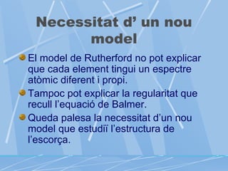 Necessitat d’ un nou
model
El model de Rutherford no pot explicar
que cada element tingui un espectre
atòmic diferent i propi.
Tampoc pot explicar la regularitat que
recull l’equació de Balmer.
Queda palesa la necessitat d’un nou
model que estudiï l’estructura de
l’escorça.

 