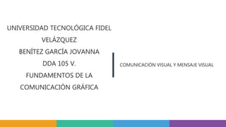 UNIVERSIDAD TECNOLÓGICA FIDEL
VELÁZQUEZ
BENÍTEZ GARCÍA JOVANNA
DDA 105 V.
FUNDAMENTOS DE LA
COMUNICACIÓN GRÁFICA
COMUNICACIÓN VISUAL Y MENSAJE VISUAL
 