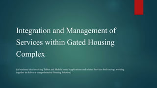 Integration and Management of
Services within Gated Housing
Complex
(A business idea involving Tablet and Mobile based Applications and related Services built on top, working
together to deliver a comprehensive Housing Solution)
 