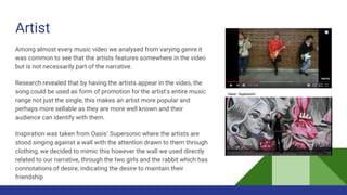 Artist
Among almost every music video we analysed from varying genre it
was common to see that the artists features somewhere in the video
but is not necessarily part of the narrative.
Research revealed that by having the artists appear in the video, the
song could be used as form of promotion for the artist's entire music
range not just the single, this makes an artist more popular and
perhaps more sellable as they are more well known and their
audience can identify with them.
Inspiration was taken from Oasis’ Supersonic where the artists are
stood singing against a wall with the attention drawn to them through
clothing, we decided to mimic this however the wall we used directly
related to our narrative, through the two girls and the rabbit which has
connotations of desire, indicating the desire to maintain their
friendship
 