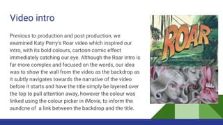 Video intro
Previous to production and post production, we
examined Katy Perry’s Roar video which inspired our
intro, with its bold colours, cartoon comic effect
immediately catching our eye. Although the Roar intro is
far more complex and focused on the words, our idea
was to show the wall from the video as the backdrop as
it subtly navigates towards the narrative of the video
before it starts and have the title simply be layered over
the top to pull attention away, however the colour was
linked using the colour picker in iMovie, to inform the
aundcne of a link between the backdrop and the title.
 
