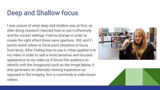 Deep and Shallow focus
I was unsure of what deep and shallow was at first, so
after doing research I learned how to use it effectively
and the correct settings I had to change in order to
create the right effect these were aperture, ISO, and F-
points which refers to focal point (distance in focus
from lens). After finding how to use it, I then applied it to
my video in order to add a more sensitive and focused
appearance to my video as it forces the audience to
identify with the foreground such as the image below, it
also generates an alternate viewing experience as
opposed to flat imagery, this is commonly in indie music
videos.
 