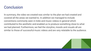 Conclusion
In summary, the video we created was similar to the plan we had created and
covered all the areas we wanted to. In addition we managed to include
conventions commonly seen in Indie and music videos in general which
contributed to the aesthetic and enabled us to produce something close to what
we had planned. Furthermore, we feel the storyline, moods and visuals all are
similar to those of successful music videos and are very relatable to the audience.
 