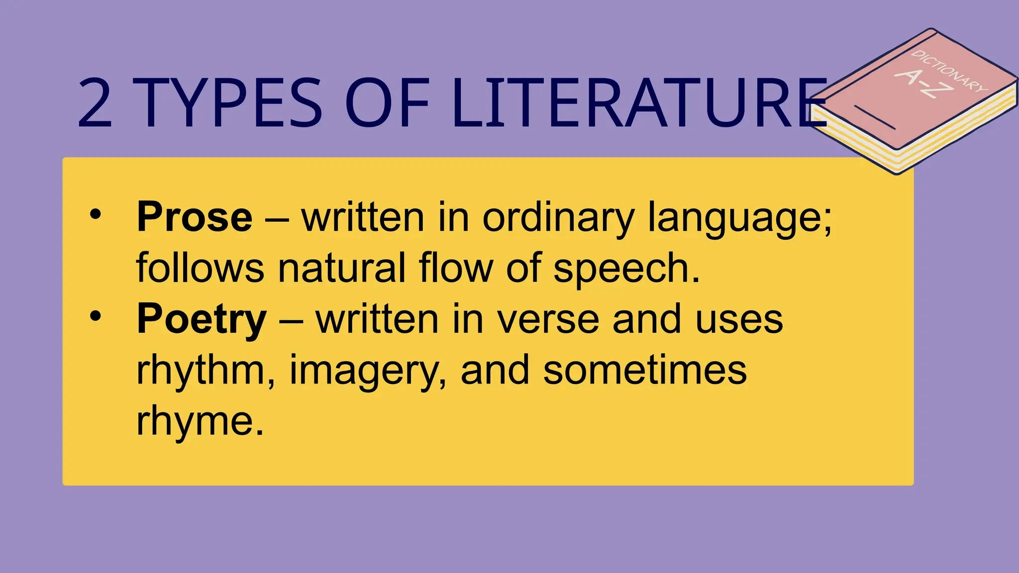 • Prose – written in ordinary language;
follows natural flow of speech.
• Poetry – written in verse and uses
rhythm, imagery, and sometimes
rhyme.
2 TYPES OF LITERATURE
 