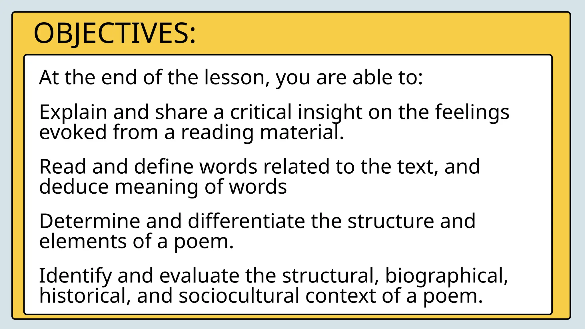 OBJECTIVES:
Explain and share a critical insight on the feelings
evoked from a reading material.
Read and define words related to the text, and
deduce meaning of words
Determine and differentiate the structure and
elements of a poem.
At the end of the lesson, you are able to:
Identify and evaluate the structural, biographical,
historical, and sociocultural context of a poem.
 
