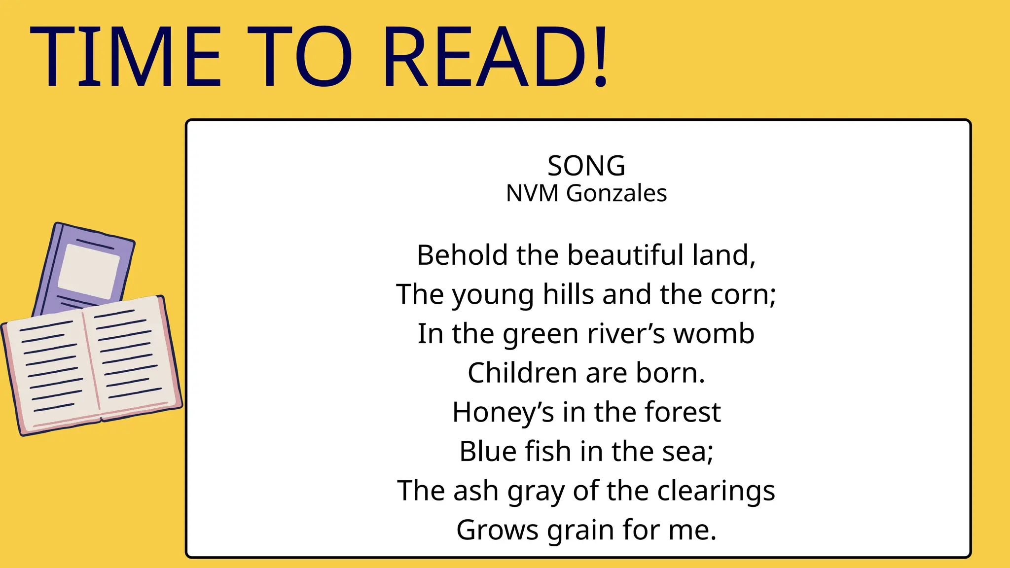 SONG
NVM Gonzales
Behold the beautiful land,
The young hills and the corn;
In the green river’s womb
Children are born.
Honey’s in the forest
Blue fish in the sea;
The ash gray of the clearings
Grows grain for me.
TIME TO READ!
 
